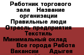 Работник торгового зала › Название организации ­ Правильные люди › Отрасль предприятия ­ Текстиль › Минимальный оклад ­ 25 000 - Все города Работа » Вакансии   . Адыгея респ.,Майкоп г.